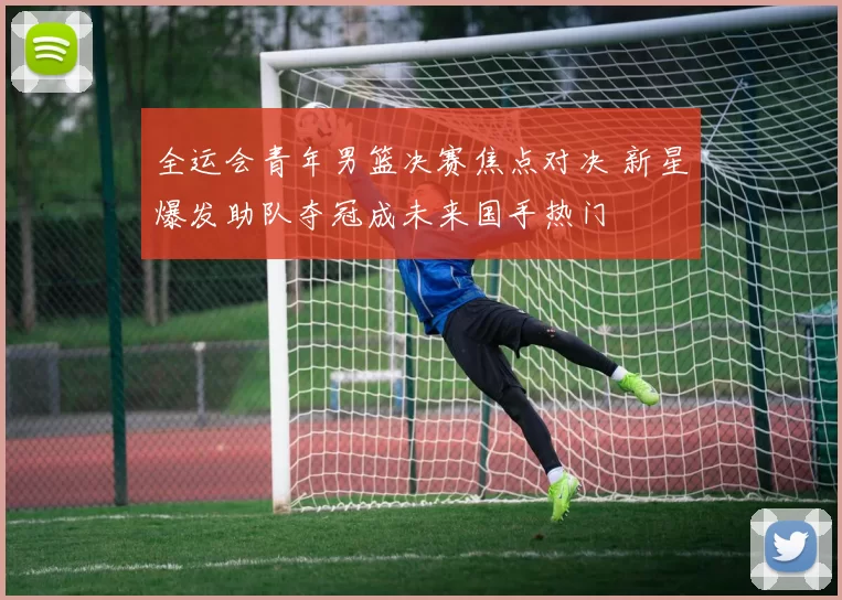 全运会青年男篮决赛焦点对决 新星爆发助队夺冠成未来国手热门