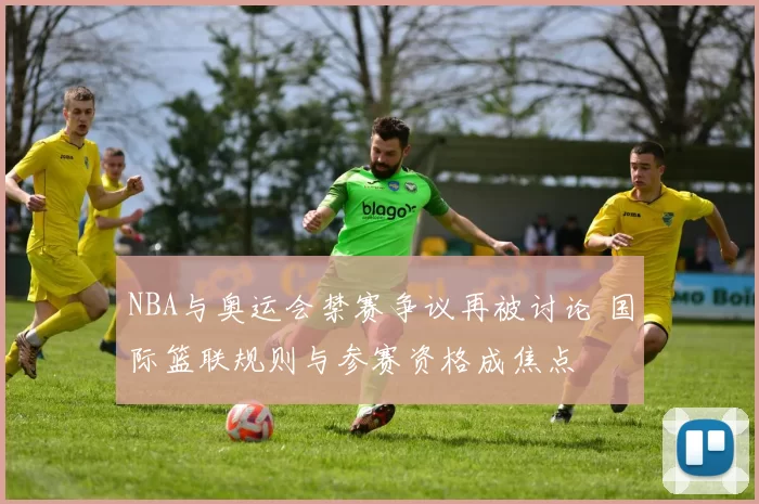 NBA与奥运会禁赛争议再被讨论 国际篮联规则与参赛资格成焦点