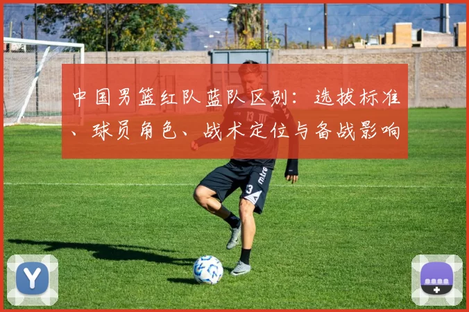 中国男篮红队蓝队区别：选拔标准、球员角色、战术定位与备战影响