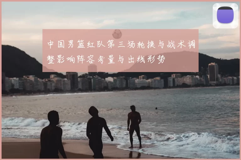 中国男篮红队第三场轮换与战术调整影响阵容考量与出线形势