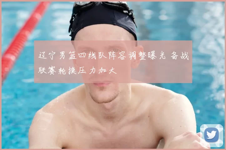 辽宁男篮四线队阵容调整曝光 备战联赛轮换压力加大