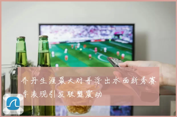 乔丹生涯最大对手浮出水面新秀赛季表现引发联盟震动