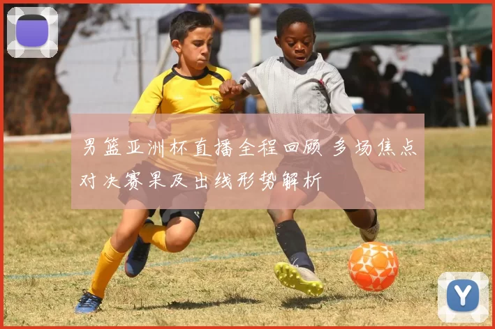 男篮亚洲杯直播全程回顾 多场焦点对决赛果及出线形势解析