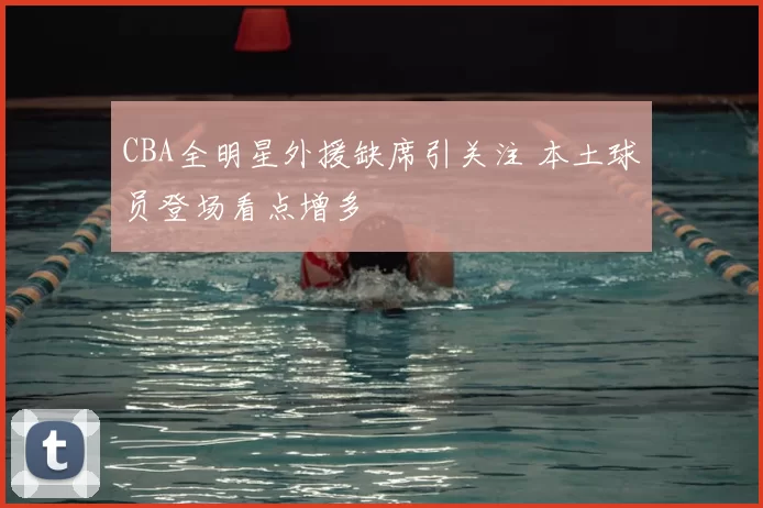 CBA全明星外援缺席引关注 本土球员登场看点增多