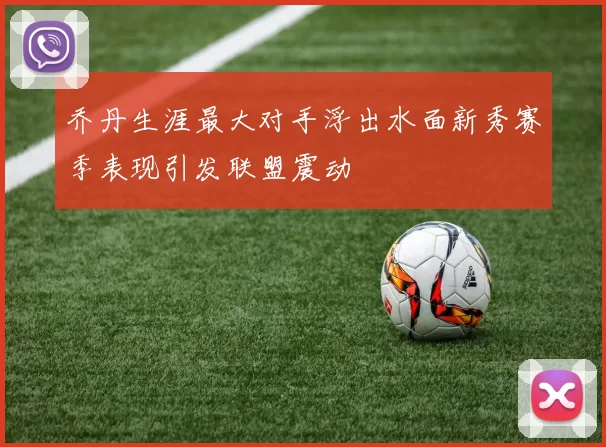 乔丹生涯最大对手浮出水面新秀赛季表现引发联盟震动