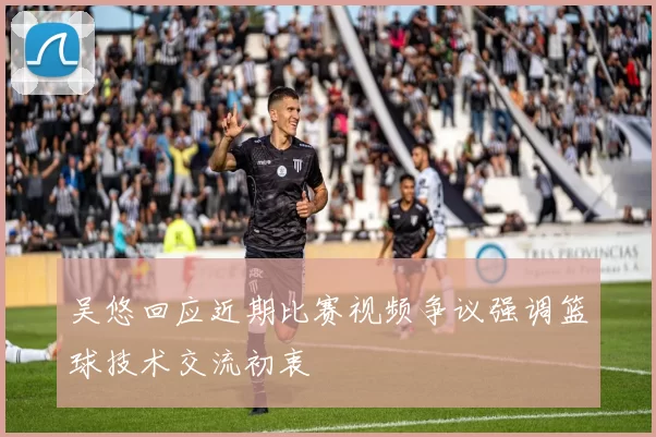 吴悠回应近期比赛视频争议强调篮球技术交流初衷