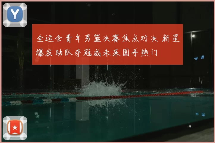 全运会青年男篮决赛焦点对决 新星爆发助队夺冠成未来国手热门