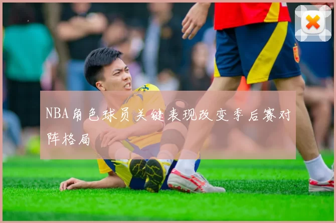 NBA角色球员关键表现改变季后赛对阵格局