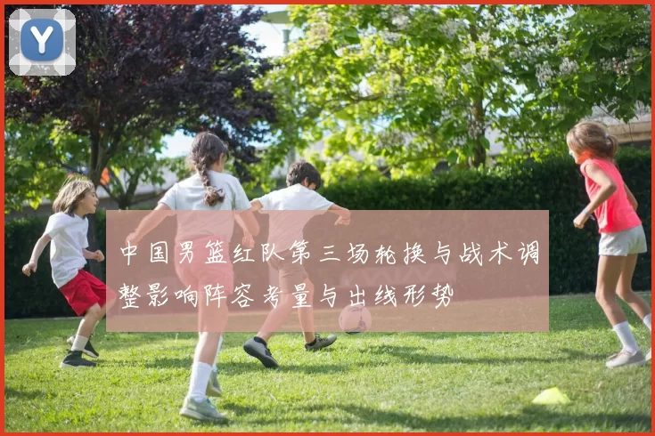 中国男篮红队第三场轮换与战术调整影响阵容考量与出线形势