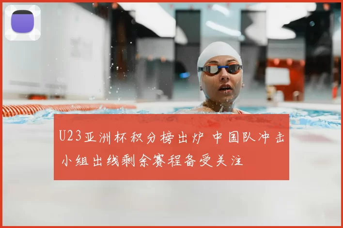 U23亚洲杯积分榜出炉 中国队冲击小组出线剩余赛程备受关注