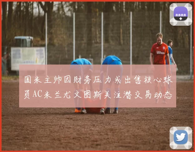 国米主帅因财务压力或出售核心球员AC米兰尤文图斯关注潜交易动态
