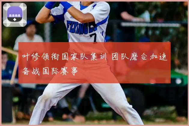 叶修领衔国家队集训 团队磨合加速备战国际赛事