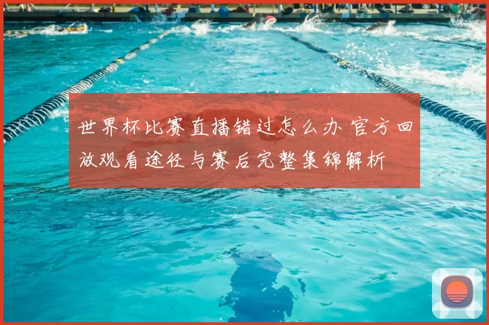 世界杯比赛直播错过怎么办 官方回放观看途径与赛后完整集锦解析