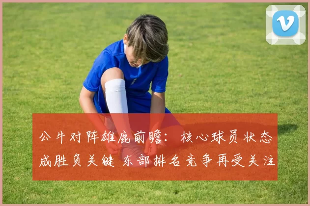 公牛对阵雄鹿前瞻：核心球员状态成胜负关键 东部排名竞争再受关注