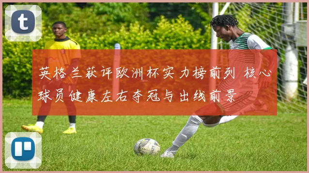 英格兰获评欧洲杯实力榜前列 核心球员健康左右夺冠与出线前景