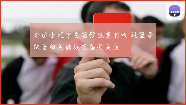 全运会辽宁男篮预选赛打响 辽篮争取晋级关键战役备受关注
