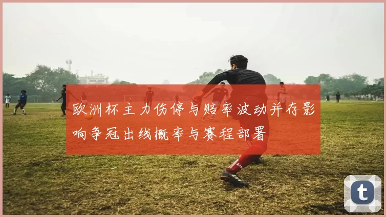 欧洲杯主力伤停与赔率波动并存影响争冠出线概率与赛程部署