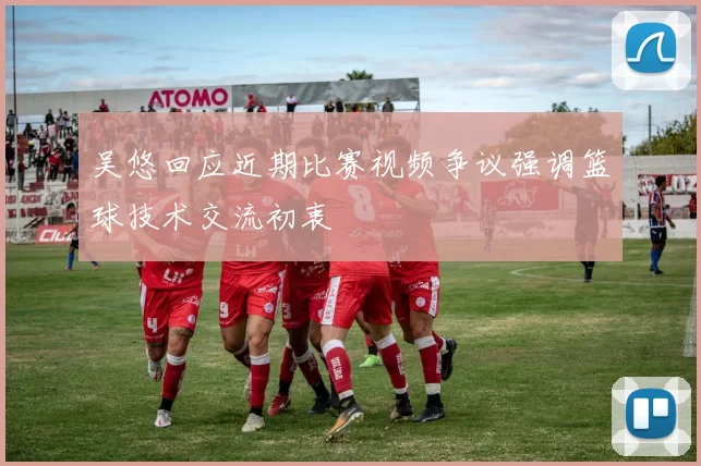 吴悠回应近期比赛视频争议强调篮球技术交流初衷