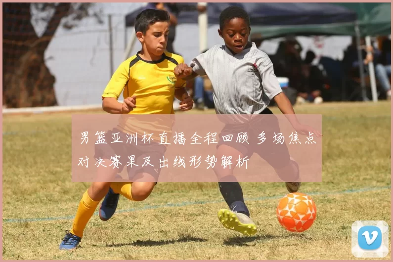 男篮亚洲杯直播全程回顾 多场焦点对决赛果及出线形势解析