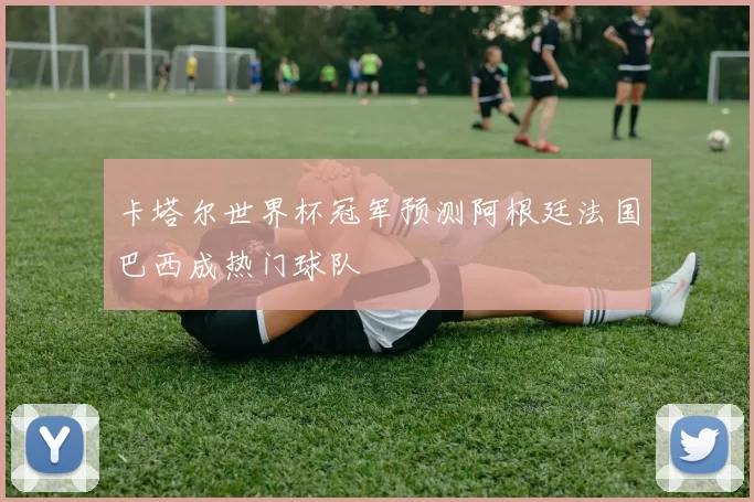 卡塔尔世界杯冠军预测阿根廷法国巴西成热门球队