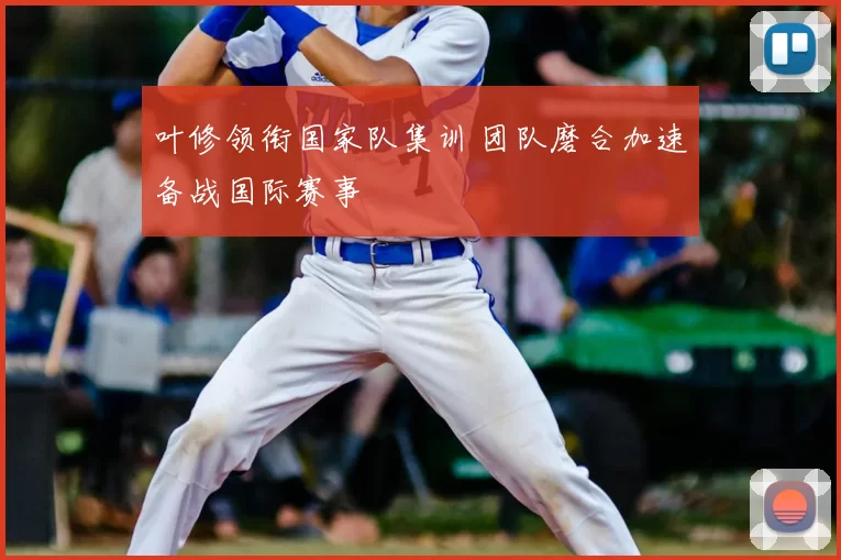 叶修领衔国家队集训 团队磨合加速备战国际赛事