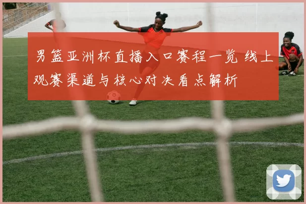 男篮亚洲杯直播入口赛程一览 线上观赛渠道与核心对决看点解析