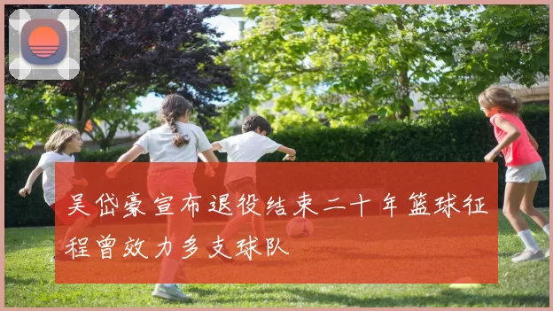 吴岱豪宣布退役结束二十年篮球征程曾效力多支球队