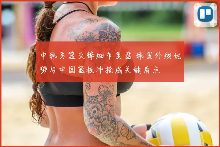 中韩男篮交锋细节复盘 韩国外线优势与中国篮板冲抢成关键看点