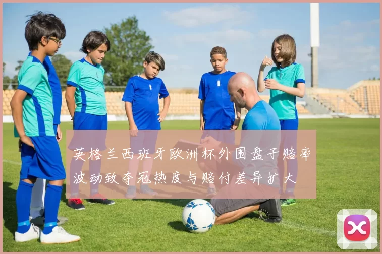 英格兰西班牙欧洲杯外围盘子赔率波动致夺冠热度与赔付差异扩大