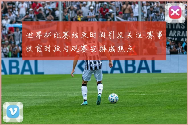 世界杯比赛结束时间引发关注 赛事收官时段与观赛安排成焦点