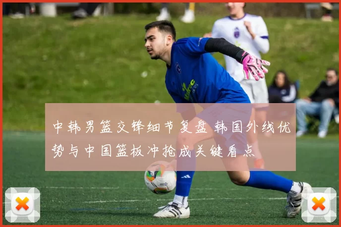 中韩男篮交锋细节复盘 韩国外线优势与中国篮板冲抢成关键看点