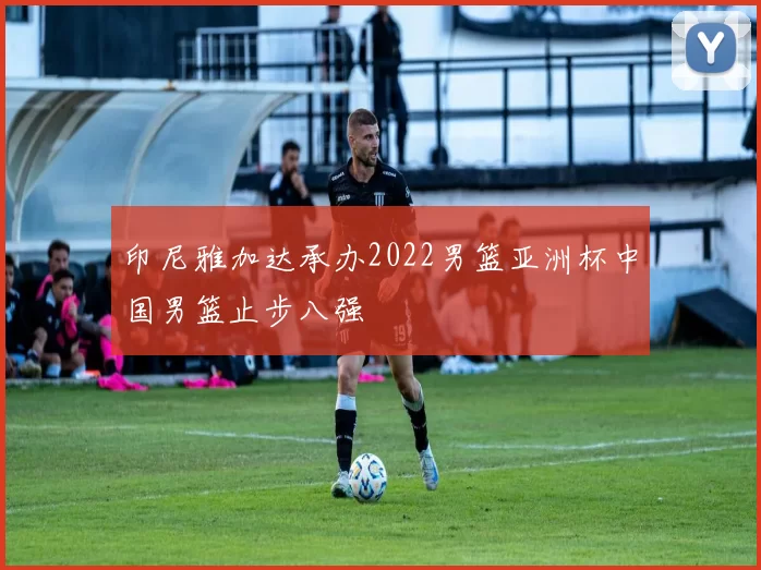 印尼雅加达承办2022男篮亚洲杯中国男篮止步八强