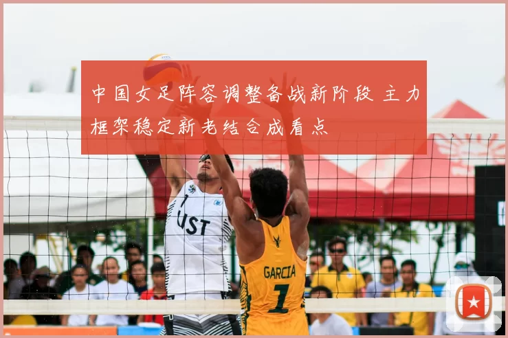 中国女足阵容调整备战新阶段 主力框架稳定新老结合成看点