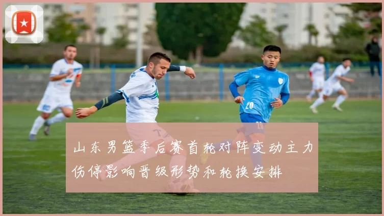 山东男篮季后赛首轮对阵变动主力伤停影响晋级形势和轮换安排