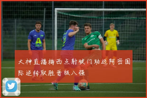 大神直播梅西点射破门助迈阿密国际逆转取胜晋级八强