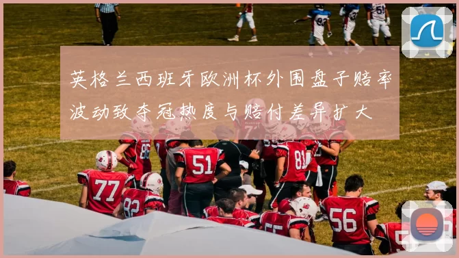 英格兰西班牙欧洲杯外围盘子赔率波动致夺冠热度与赔付差异扩大