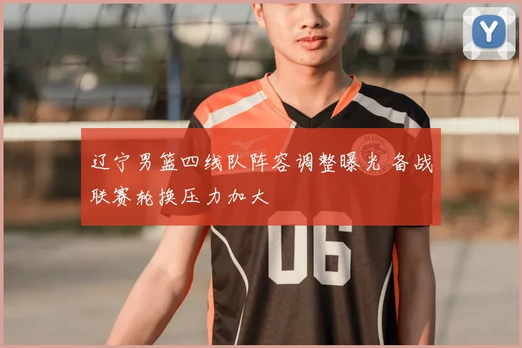 辽宁男篮四线队阵容调整曝光 备战联赛轮换压力加大